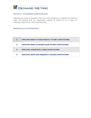 Section 6 – Competency Self-Evaluation

Following are series of questions that have been designed to evaluate the behavior,
skills, and attitude that our organization regards as critical for us to reach our
individual, department, and corporate goals.



Performance Level Definitions




   1       EMPLOYEE NEEDS TO FOCUS HEAVILY TO MEET EXPECTATIONS


   2       EMPLOYEE NEEDS TO REFINE FOCUS TO MEET EXPECTATIONS


   3       EMPLOYEE CONSISTENTLY MEETS EXPECTATIONS


   4       EMPLOYEE MEETS AND FREQUENTLY EXCEEDS EXPECTATIONS
 