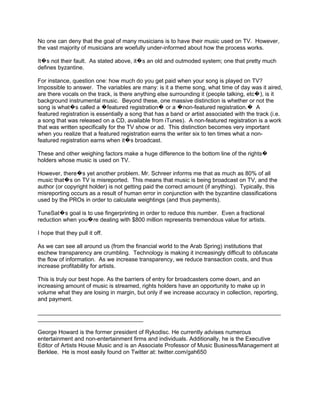 No one can deny that the goal of many musicians is to have their music used on TV. However,
the vast majority of musicians are woefully under-informed about how the process works.

It�s not their fault. As stated above, it�s an old and outmoded system; one that pretty much
defines byzantine.

For instance, question one: how much do you get paid when your song is played on TV?
Impossible to answer. The variables are many: is it a theme song, what time of day was it aired,
are there vocals on the track, is there anything else surrounding it (people talking, etc�), is it
background instrumental music. Beyond these, one massive distinction is whether or not the
song is what�s called a �featured registration� or a �non-featured registration.� A
featured registration is essentially a song that has a band or artist associated with the track (i.e.
a song that was released on a CD, available from iTunes). A non-featured registration is a work
that was written specifically for the TV show or ad. This distinction becomes very important
when you realize that a featured registration earns the writer six to ten times what a non-
featured registration earns when it�s broadcast.

These and other weighing factors make a huge difference to the bottom line of the rights�
holders whose music is used on TV.

However, there�s yet another problem. Mr. Schreer informs me that as much as 80% of all
music that�s on TV is misreported. This means that music is being broadcast on TV, and the
author (or copyright holder) is not getting paid the correct amount (if anything). Typically, this
misreporting occurs as a result of human error in conjunction with the byzantine classifications
used by the PROs in order to calculate weightings (and thus payments).

TuneSat�s goal is to use fingerprinting in order to reduce this number. Even a fractional
reduction when you�re dealing with $800 million represents tremendous value for artists.

I hope that they pull it off.

As we can see all around us (from the financial world to the Arab Spring) institutions that
eschew transparency are crumbling. Technology is making it increasingly difficult to obfuscate
the flow of information. As we increase transparency, we reduce transaction costs, and thus
increase profitability for artists.

This is truly our best hope. As the barriers of entry for broadcasters come down, and an
increasing amount of music is streamed, rights holders have an opportunity to make up in
volume what they are losing in margin, but only if we increase accuracy in collection, reporting,
and payment.

____________________________________________________________________________
_________________________________

George Howard is the former president of Rykodisc. He currently advises numerous
entertainment and non-entertainment firms and individuals. Additionally, he is the Executive
Editor of Artists House Music and is an Associate Professor of Music Business/Management at
Berklee. He is most easily found on Twitter at: twitter.com/gah650
 
