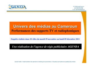 Univers des médias au Cameroun
Performances des supports TV et radiophoniques

Enquête réalisée dans 10 villes du mardi 29 novembre au lundi 05 décembre 2011


 Une réalisation de l’agence de régie publicitaire AGENDA
 