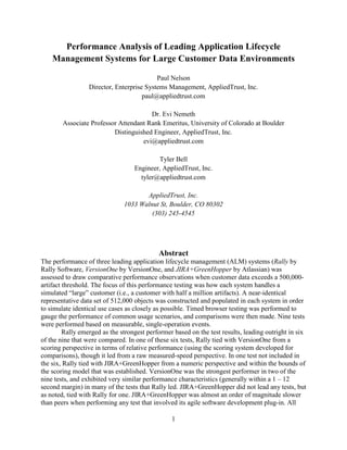 Performance Analysis of Leading Application Lifecycle
    Management Systems for Large Customer Data Environments

                                           Paul Nelson
                  Director, Enterprise Systems Management, AppliedTrust, Inc.
                                      paul@appliedtrust.com

                                       Dr. Evi Nemeth
        Associate Professor Attendant Rank Emeritus, University of Colorado at Boulder
                          Distinguished Engineer, AppliedTrust, Inc.
                                    evi@appliedtrust.com

                                           Tyler Bell
                                   Engineer, AppliedTrust, Inc.
                                     tyler@appliedtrust.com

                                      AppliedTrust, Inc.
                               1033 Walnut St, Boulder, CO 80302
                                        (303) 245-4545




                                            Abstract
The performance of three leading application lifecycle management (ALM) systems (Rally by
Rally Software, VersionOne by VersionOne, and JIRA+GreenHopper by Atlassian) was
assessed to draw comparative performance observations when customer data exceeds a 500,000-
artifact threshold. The focus of this performance testing was how each system handles a
simulated “large” customer (i.e., a customer with half a million artifacts). A near-identical
representative data set of 512,000 objects was constructed and populated in each system in order
to simulate identical use cases as closely as possible. Timed browser testing was performed to
gauge the performance of common usage scenarios, and comparisons were then made. Nine tests
were performed based on measurable, single-operation events.
         Rally emerged as the strongest performer based on the test results, leading outright in six
of the nine that were compared. In one of these six tests, Rally tied with VersionOne from a
scoring perspective in terms of relative performance (using the scoring system developed for
comparisons), though it led from a raw measured-speed perspective. In one test not included in
the six, Rally tied with JIRA+GreenHopper from a numeric perspective and within the bounds of
the scoring model that was established. VersionOne was the strongest performer in two of the
nine tests, and exhibited very similar performance characteristics (generally within a 1 – 12
second margin) in many of the tests that Rally led. JIRA+GreenHopper did not lead any tests, but
as noted, tied with Rally for one. JIRA+GreenHopper was almost an order of magnitude slower
than peers when performing any test that involved its agile software development plug-in. All

                                                 1
 
