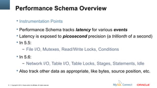 Copyright © 2013, Oracle and/or its affiliates. All rights reserved.9
Performance Schema Overview
 Performance Schema tracks latency for various events
 Latency is exposed to picosecond precision (a trillionth of a second)
 In 5.5:
– File I/O, Mutexes, Read/Write Locks, Conditions
 In 5.6:
– Network I/O, Table I/O, Table Locks, Stages, Statements, Idle
 Also track other data as appropriate, like bytes, source position, etc.
 Instrumentation Points
 