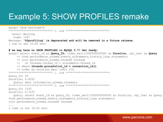www.percona.com
Example 5: SHOW PROFILES remake
mysql> show warningsG
*************************** 1. row ***************************
Level: Warning
Code: 1287
Message: '@@profiling' is deprecated and will be removed in a future release.
1 row in set (0.06 sec)
# we may have no SHOW PROFILES in MySQL 5.7! Get ready:
mysql> select event_id as Query_ID, timer_wait/1000000000000 as Duration, sql_text as Query
-> from performance_schema.events_statements_history_long statements
-> join performance_schema.threads threads
-> on threads.thread_id = statements.thread_id
-> where threads.processlist_id = connection_id()
-> order by Duration desc limit 2G
*************************** 1. row ***************************
Query_ID: 50
Duration: 0.8202
Query: desc information_schema.schemata
*************************** 2. row ***************************
Query_ID: 1333
Duration: 0.7237
Query: select event_id as Query_ID, timer_wait/1000000000000 as Duration, sql_text as Query
from performance_schema.events_statements_history_long statements
join performance_schema.threads threads
...
2 rows in set (0.02 sec)
 