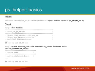 www.percona.com
ps_helper: basics
Install:
openxs@ao756:/tmp/ps_helper/dbahelper-master$ mysql -uroot -proot < ps_helper_56.sql
Check:
mysql> show tables;
+-------------------------------------------------+
| Tables_in_ps_helper |
+-------------------------------------------------+
| _digest_95th_percentile_by_avg_us |
| _digest_avg_latency_by_avg_us |
| check_lost_instrumentation |
...
53 rows in set (0,00 sec)
mysql> select routine_name from information_schema.routines where
routine_schema='ps_helper';
+-------------------------------+
| routine_name |
+-------------------------------+
| analyze_statement_digest |
...
20 rows in set (0,00 sec)
 