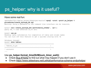www.percona.com
ps_helper: why is it useful?
Have some real fun:
openxs@ao756:/tmp/ps_helper/dbahelper-master$ mysql -uroot -proot ps_helper <
procedures/create_synonym_db.sql
Warning: Using a password on the command line interface can be insecure.
mysql> call create_synonym_db('performance_schema', 'ps');
Query OK, 0 rows affected (2,35 sec)
mysql> use ps
Reading table information for completion of table and column names
You can turn off this feature to get a quicker startup with -A
Database changed
mysql> show tables;
+----------------------------------------------------+
| Tables_in_ps |
+----------------------------------------------------+
| accounts |
...
Use ps_helper.format_time(SUM(sum_timer_wait)):
● Check Bug #70252 to find out what may happen if you don’t use it
● Check https://www.slideshare.net/Leithal/performance-schema-andpshelper
 