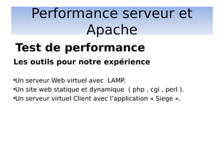 Performance serveur et
Apache
Les outils pour notre expérience
•Un serveur Web virtuel avec LAMP.
•Un site web statique et dynamique ( php , cgi , perl ).
•Un serveur virtuel Client avec l’application « Siege ».
Test de performance
 