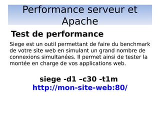Performance serveur et
Apache
Siege est un outil permettant de faire du benchmark
de votre site web en simulant un grand nombre de
connexions simultanées. Il permet ainsi de tester la
montée en charge de vos applications web.
siege -d1 –c30 -t1m
http://mon-site-web:80/
Test de performance
 