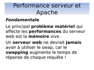 Performance serveur et
Apache
Le principal problème matériel qui
affecte les performances du serveur
web est la mémoire vive.
Un serveur web ne devrait jamais
avoir à utiliser le swap, car le
swapping augmente le temps de
réponse de chaque requête !
Fondamentale
 