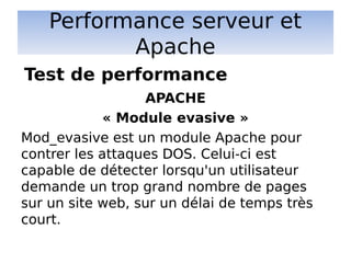 Performance serveur et
Apache
APACHE
« Module evasive »
Mod_evasive est un module Apache pour
contrer les attaques DOS. Celui-ci est
capable de détecter lorsqu'un utilisateur
demande un trop grand nombre de pages
sur un site web, sur un délai de temps très
court.
Test de performance
 