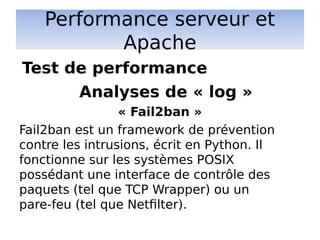 Performance serveur et
Apache
Analyses de « log »
« Fail2ban »
Fail2ban est un framework de prévention
contre les intrusions, écrit en Python. Il
fonctionne sur les systèmes POSIX
possédant une interface de contrôle des
paquets (tel que TCP Wrapper) ou un
pare-feu (tel que Netfilter).
Test de performance
 
