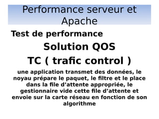 Performance serveur et
Apache
Solution QOS
TC ( trafic control )
une application transmet des données, le
noyau prépare le paquet, le filtre et le place
dans la file d’attente appropriée, le
gestionnaire vide cette file d’attente et
envoie sur la carte réseau en fonction de son
algorithme
Test de performance
 