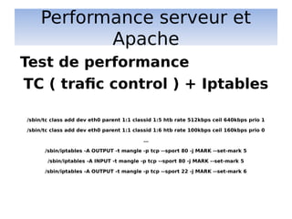 Performance serveur et
Apache
TC ( trafic control ) + Iptables
/sbin/tc class add dev eth0 parent 1:1 classid 1:5 htb rate 512kbps ceil 640kbps prio 1
/sbin/tc class add dev eth0 parent 1:1 classid 1:6 htb rate 100kbps ceil 160kbps prio 0
…
/sbin/iptables -A OUTPUT -t mangle -p tcp --sport 80 -j MARK --set-mark 5
/sbin/iptables -A INPUT -t mangle -p tcp --sport 80 -j MARK --set-mark 5
/sbin/iptables -A OUTPUT -t mangle -p tcp --sport 22 -j MARK --set-mark 6
Test de performance
 