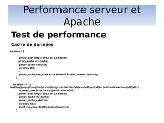 Performance serveur et
Apache
location / {
proxy_pass http://192.168.1.18:8080;
proxy_cache my-cache;
proxy_cache_valid 5s;
expires 10s;
…
proxy_cache_use_stale error timeout invalid_header updating;
}
location ~*^.+
(swf|jpg|jpeg|gif|png|ico|css|zip|tgz|gz|rar|bz2|doc|xls|exe|pdf|ppt|txt|tar|mid|midi|wav|bmp|rtf|js)$ {
#proxy_pass http://www.grevok.com:8080;
proxy_pass http://192.168.1.18:8080;
proxy_cache my-cache;
proxy_cache_valid 1m;
expires max;
limit_req zone=traffic-control burst=5;
}
Test de performance
Cache de données
 