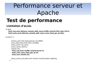 Performance serveur et
Apache
# www
limit_req_zone $binary_remote_addr zone=traffic-control:10m rate=25r/s;
limit_conn_zone $binary_remote_addr zone=conn_limit_per_ip:10m;
location / {
#proxy_pass http://www.grevok.com:8080;
proxy_pass http://192.168.1.18:8080;
proxy_cache my-cache;
proxy_cache_valid 5s;
expires 10s;
limit_req zone=traffic-control burst=5;
limit_conn conn_limit_per_ip 25;
limit_conn slimits 25;
proxy_cache_use_stale error timeout invalid_header updating;
}
Test de performance
Limitation d’accés
 