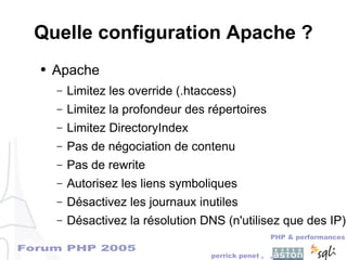 Forum PHP 2005
PHP & performances
perrick penet , ,
Quelle configuration Apache ?
● Apache
– Limitez les override (.htaccess)
– Limitez la profondeur des répertoires
– Limitez DirectoryIndex
– Pas de négociation de contenu
– Pas de rewrite
– Autorisez les liens symboliques
– Désactivez les journaux inutiles
– Désactivez la résolution DNS (n'utilisez que des IP)
 