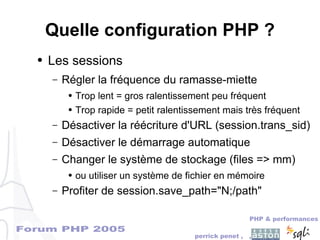 Forum PHP 2005
PHP & performances
perrick penet , ,
Quelle configuration PHP ?
● Les sessions
– Régler la fréquence du ramasse-miette
● Trop lent = gros ralentissement peu fréquent
● Trop rapide = petit ralentissement mais très fréquent
– Désactiver la réécriture d'URL (session.trans_sid)
– Désactiver le démarrage automatique
– Changer le système de stockage (files => mm)
● ou utiliser un système de fichier en mémoire
– Profiter de session.save_path="N;/path"
 