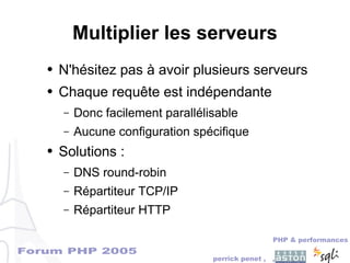 Forum PHP 2005
PHP & performances
perrick penet , ,
Multiplier les serveurs
● N'hésitez pas à avoir plusieurs serveurs
● Chaque requête est indépendante
– Donc facilement parallélisable
– Aucune configuration spécifique
● Solutions :
– DNS round-robin
– Répartiteur TCP/IP
– Répartiteur HTTP
 