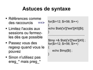 Astuces de syntaxe
● Références comme
des raccourcis ==>
● Limitez l'accès aux
sessions ou fermez-
les dès que possible
● Passez vous des
regexp quand vous le
pouvez
● Sinon n'utilisez pas
ereg_* mais preg_*
for($i=12; $i<56; $i++)
{
echo $tab['a']['test'][45][$i];
}
------------------------------------
$tmp =& $tab['a']['test'][45] ;
for($i=12; $i<56; $i++)
{
echo $tmp[$i] ;
}
 