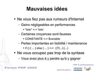Forum PHP 2005
PHP & performances
perrick penet , ,
Mauvaises idées
● Ne vous fiez pas aux rumeurs d'Internet
– Gains négligeables en performances
● "toto" <-> 'toto'
– Certaines croyances sont fausses
● CONSTANTE <-> $variable
– Pertes importantes en lisibilité / maintenance
● if () { ... } else { ... } <-> ()?(...):(...)
● Ne vous occupez pas trop de la syntaxe
– Vous avez plus à y perdre qu'à y gagner
 