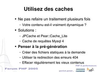 Forum PHP 2005
PHP & performances
perrick penet , ,
Utilisez des caches
● Ne pas refaire un traitement plusieurs fois
– Votre contenu est-il vraiment dynamique ?
● Solutions :
– JPCache et Pear::Cache_Lite
– Cache de requêtes Mysql 4
● Penser à la pré-génération
– Créer des fichiers statiques à la demande
– Utiliser la redirection des erreurs 404
– Effacer régulièrement les vieux contenus
 