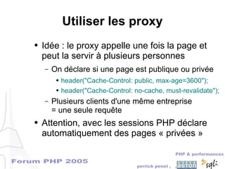 Forum PHP 2005
PHP & performances
perrick penet , ,
Utiliser les proxy
● Idée : le proxy appelle une fois la page et
peut la servir à plusieurs personnes
– On déclare si une page est publique ou privée
● header("Cache-Control: public, max-age=3600");
● header("Cache-Control: no-cache, must-revalidate");
– Plusieurs clients d'une même entreprise
= une seule requête
● Attention, avec les sessions PHP déclare
automatiquement des pages « privées »
 