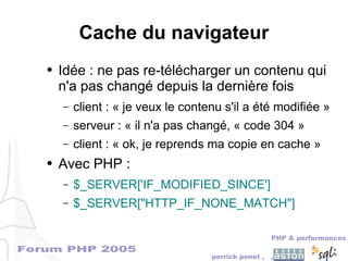 Forum PHP 2005
PHP & performances
perrick penet , ,
Cache du navigateur
● Idée : ne pas re-télécharger un contenu qui
n'a pas changé depuis la dernière fois
– client : « je veux le contenu s'il a été modifiée »
– serveur : « il n'a pas changé, « code 304 »
– client : « ok, je reprends ma copie en cache »
● Avec PHP :
– $_SERVER['IF_MODIFIED_SINCE']
– $_SERVER["HTTP_IF_NONE_MATCH"]
 