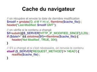 Cache du navigateur
// on récupère et envoie la date de dernière modification
$modif = gmdate('D, d M Y H:i:s', filemtime($cache_file)) ;
header("Last-Modified: $modif GMT");
// on vérifie si le contenu a changé
$if=substr(@$_SERVER['HTTP_IF_MODIFIED_SINCE'],0,29) ;
if ($date!='' && strtotime($if)>=filemtime($cache_file)) {
header('Not Modified', TRUE, 304);
}
// S'il a changé et si c'est nécessaire, on renvoie le contenu
elseif ($_SERVER['REQUEST_METHOD'] != 'HEAD') {
readfile($cache_file) ;
}
 