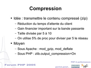 Forum PHP 2005
PHP & performances
perrick penet , ,
Compression
● Idée : transmettre le contenu compressé (zip)
– Réduction du temps d'attente du client
– Gain financier important sur la bande passante
– Taille divisée par 5 à 10
– On utilise 5% de proc pour diviser par 5 le réseau
● Moyen
– Sous Apache : mod_gzip, mod_deflate
– Sous PHP : zlib.output_compression=On
 