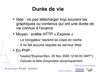 Forum PHP 2005
PHP & performances
perrick penet , ,
Durée de vie
● Idée : ne pas télécharger trop souvent les
graphiques ou contenus qui ont une durée de
vie connue à l'avance
● Moyen : entête HTTP « Expires »
– Le navigateur reprend sa copie en cache
– Il ne fait aucune requête au serveur Web
● En PHP :
– header("Expires:Mon, 25 Nov 2005 12:00:00 GMT");
– Calculer la date d'expiration dynamiquement
 