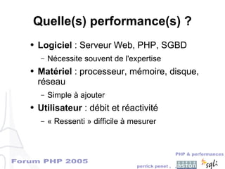 Forum PHP 2005
PHP & performances
perrick penet , ,
Quelle(s) performance(s) ?
● Logiciel : Serveur Web, PHP, SGBD
– Nécessite souvent de l'expertise
● Matériel : processeur, mémoire, disque,
réseau
– Simple à ajouter
● Utilisateur : débit et réactivité
– « Ressenti » difficile à mesurer
 