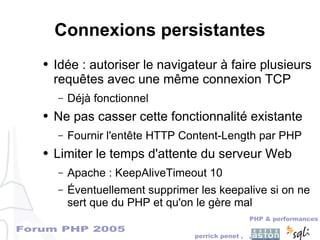 Forum PHP 2005
PHP & performances
perrick penet , ,
Connexions persistantes
● Idée : autoriser le navigateur à faire plusieurs
requêtes avec une même connexion TCP
– Déjà fonctionnel
● Ne pas casser cette fonctionnalité existante
– Fournir l'entête HTTP Content-Length par PHP
● Limiter le temps d'attente du serveur Web
– Apache : KeepAliveTimeout 10
– Éventuellement supprimer les keepalive si on ne
sert que du PHP et qu'on le gère mal
 