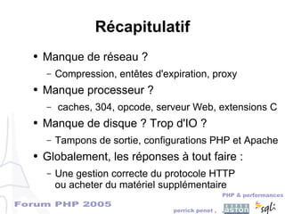 Forum PHP 2005
PHP & performances
perrick penet , ,
Récapitulatif
● Manque de réseau ?
– Compression, entêtes d'expiration, proxy
● Manque processeur ?
– caches, 304, opcode, serveur Web, extensions C
● Manque de disque ? Trop d'IO ?
– Tampons de sortie, configurations PHP et Apache
● Globalement, les réponses à tout faire :
– Une gestion correcte du protocole HTTP
ou acheter du matériel supplémentaire
 