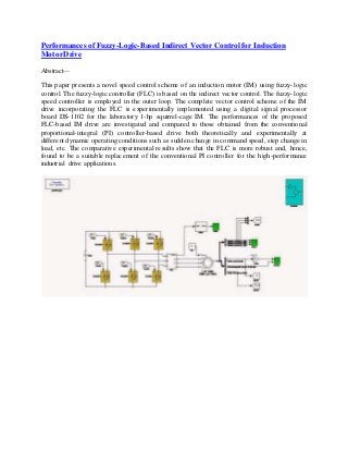 Performances of Fuzzy-Logic-Based Indirect Vector Control for Induction 
Motor Drive 
Abstract— 
This paper presents a novel speed control scheme of an induction motor (IM) using fuzzy- logic 
control. The fuzzy- logic controller (FLC) is based on the indirect vector control. The fuzzy- logic 
speed controller is employed in the outer loop. The complete vector control scheme of the IM 
drive incorporating the FLC is experimentally implemented using a digital signal processor 
board DS-1102 for the laboratory 1-hp squirrel-cage IM. The performances of the proposed 
FLC-based IM drive are investigated and compared to those obtained from the conventional 
proportional- integral (PI) controller-based drive both theoretically and experimentally at 
different dynamic operating conditions such as sudden change in command speed, step change in 
load, etc. The comparative experimental results show that the FLC is more robust and, hence, 
found to be a suitable replacement of the conventional PI controller for the high-performance 
industrial drive applications. 
 