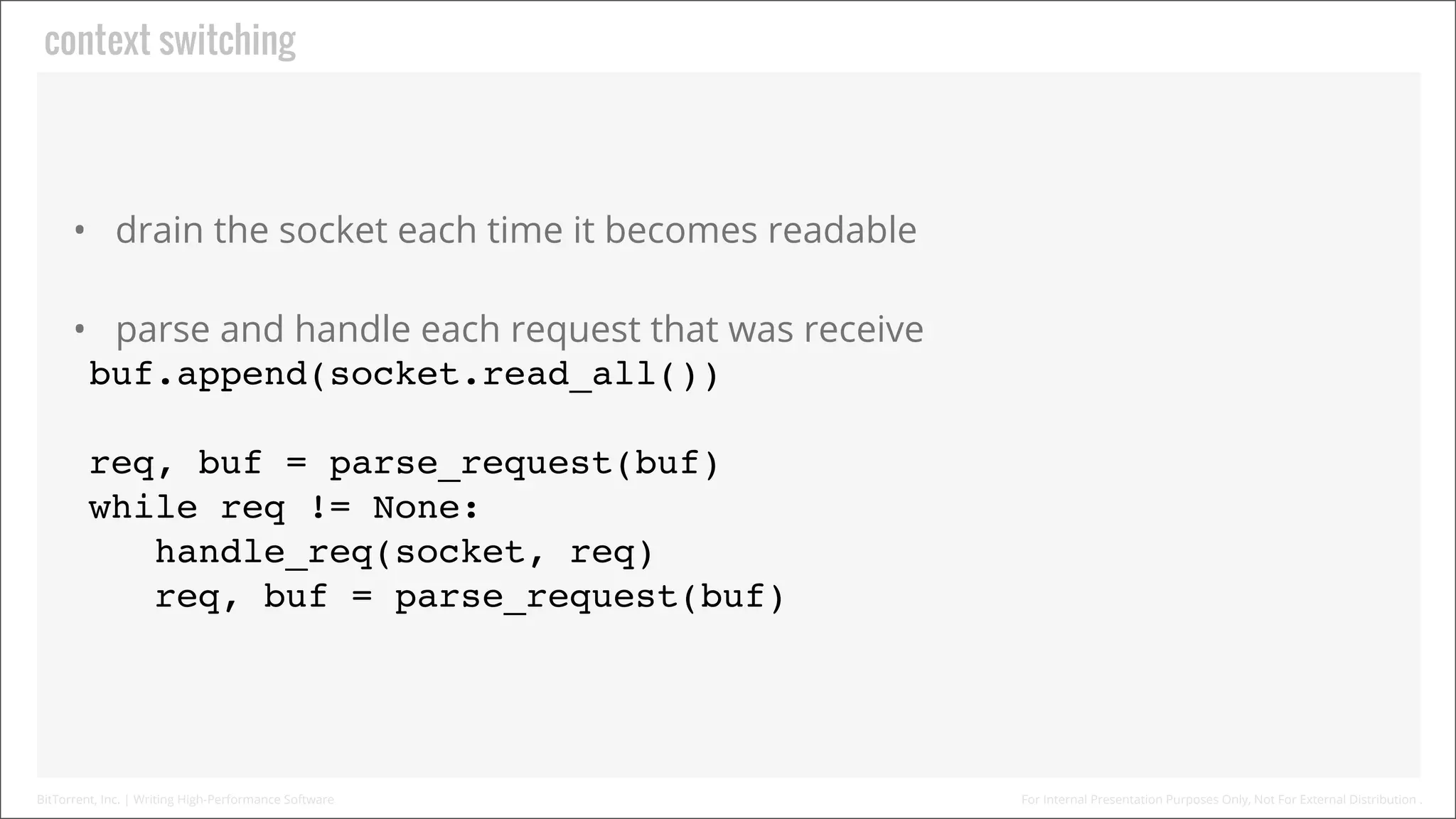 Context Switching

• Drain the socket each time it becomes readable
• Parse and handle each request that was receive
buf.append(socket.read_all())
req, buf = parse_request(buf)
while req != None:
handle_req(socket, req)
req, buf = parse_request(buf)

BitTorrent, Inc. | Writing High-Performance Software

For Internal Presentation Purposes Only, Not For External Distribution .

 