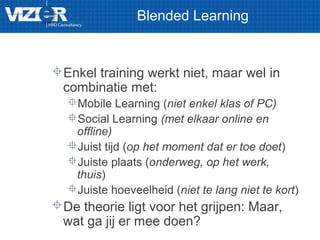 Blended Learning
Enkel training werkt niet, maar wel in
combinatie met:
Mobile Learning (niet enkel klas of PC)
Social Learning (met elkaar online en
offline)
Juist tijd (op het moment dat er toe doet)
Juiste plaats (onderweg, op het werk,
thuis)
Juiste hoeveelheid (niet te lang niet te kort)
De theorie ligt voor het grijpen: Maar,
wat ga jij er mee doen?
 