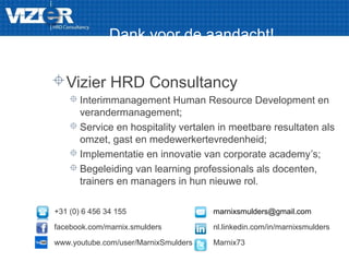 Dank voor de aandacht!
Vizier HRD Consultancy
 Interimmanagement Human Resource Development en
verandermanagement;
 Service en hospitality vertalen in meetbare resultaten als
omzet, gast en medewerkertevredenheid;
 Implementatie en innovatie van corporate academy’s;
 Begeleiding van learning professionals als docenten,
trainers en managers in hun nieuwe rol.
+31 (0) 6 456 34 155 marnixsmulders@gmail.com
facebook.com/marnix.smulders nl.linkedin.com/in/marnixsmulders
www.youtube.com/user/MarnixSmulders Marnix73
 
