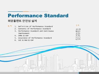 Performance Standard
목차
해양플랜트 안전성 설계
3 조
강우택
황철민
김경규
박재우
오민지
윤란희
1. Definition of Performance Standard
2. Contents of Performance Standard
3. Performance Standard and Continuous
Improvement
4. CMMS & ERP
5. Assurance of Performance Standard
6. SCE & MAH & COP
 