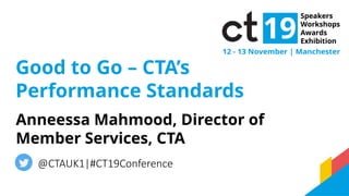 Good to Go – CTA’s
Performance Standards
Anneessa Mahmood, Director of
Member Services, CTA
@CTAUK1|#CT19Conference
 