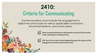 Communications must include the engagement’s
objectives and scope as well as applicable conclusions,
recommendations, and action plans.
Must include limitations on distribution and use of the results,
when releasing to outside parties.
Will vary in form and content depending upon the nature of the
engagement and the needs of the client.
 