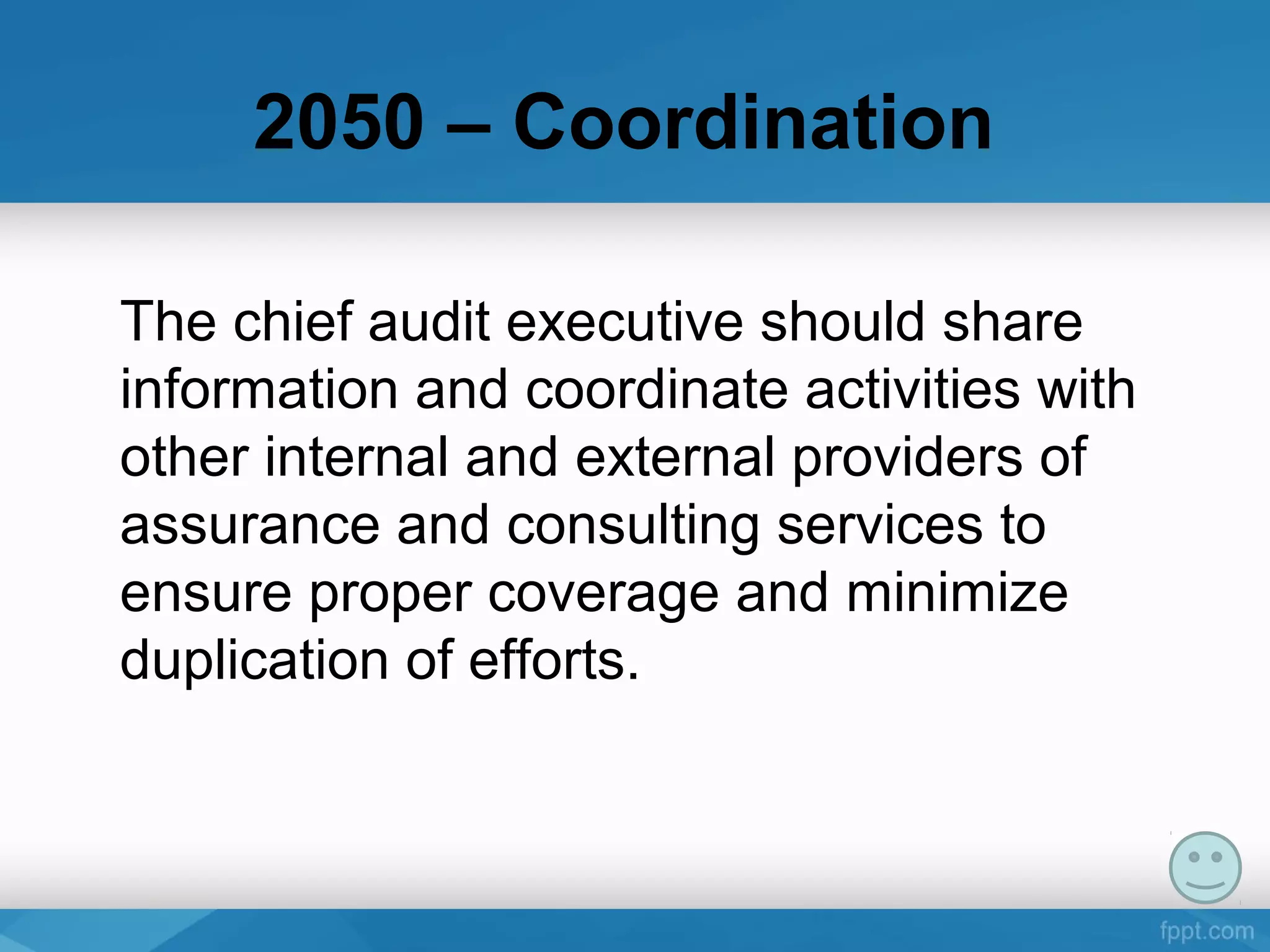 2050 – Coordination
The chief audit executive should share 
information and coordinate activities with 
other internal and external providers of 
assurance and consulting services to 
ensure proper coverage and minimize 
duplication of efforts. 
 