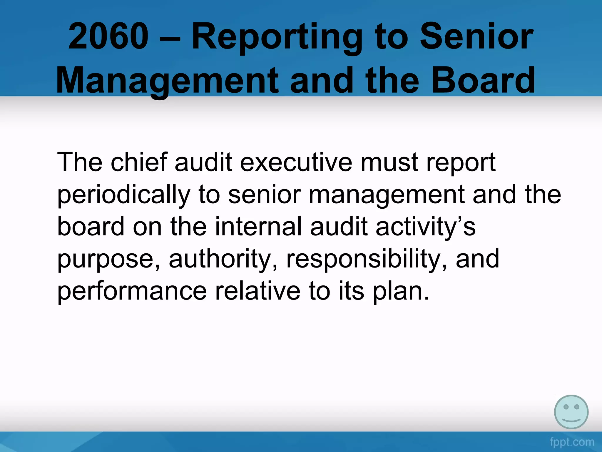 2060 – Reporting to Senior
Management and the Board
The chief audit executive must report 
periodically to senior management and the 
board on the internal audit activity’s 
purpose, authority, responsibility, and 
performance relative to its plan. 
 