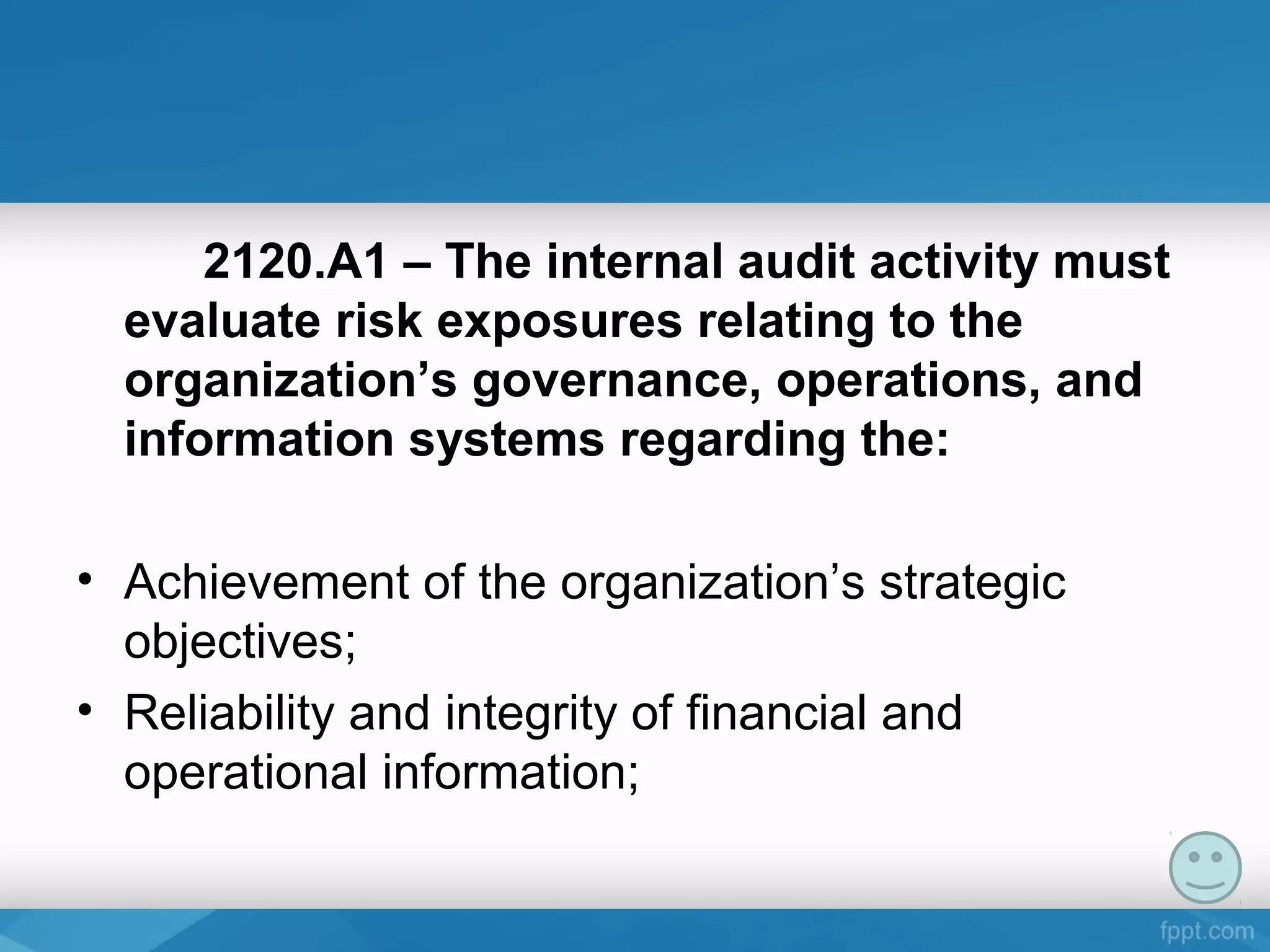 2120.A1 – The internal audit activity must
evaluate risk exposures relating to the
organization’s governance, operations, and
information systems regarding the:
• Achievement of the organization’s strategic
objectives;
• Reliability and integrity of financial and
operational information;
 