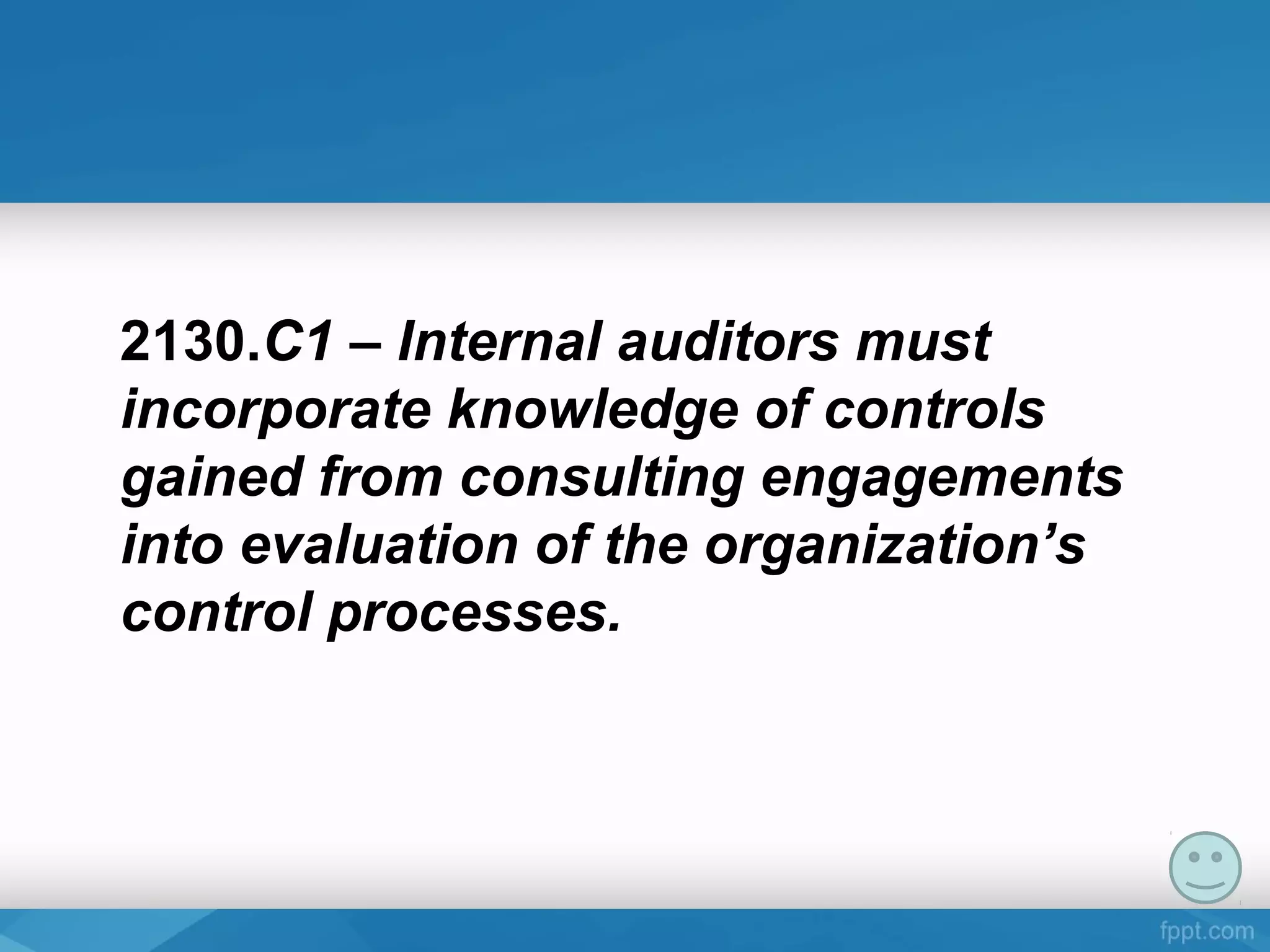 2130.C1 – Internal auditors must
incorporate knowledge of controls
gained from consulting engagements
into evaluation of the organization’s
control processes.
 