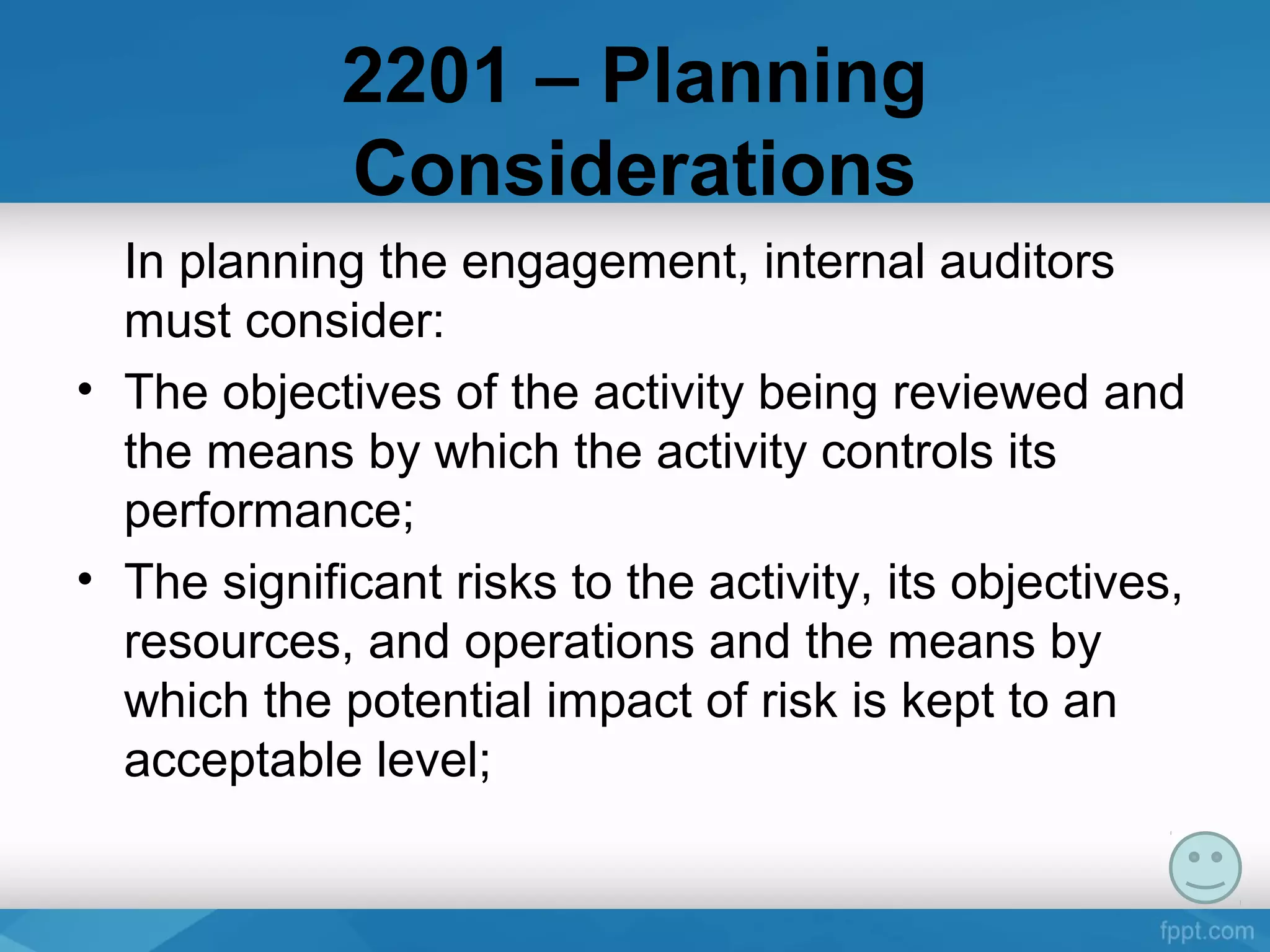 2201 – Planning
Considerations
In planning the engagement, internal auditors
must consider:
• The objectives of the activity being reviewed and
the means by which the activity controls its
performance;
• The significant risks to the activity, its objectives,
resources, and operations and the means by
which the potential impact of risk is kept to an
acceptable level;
 