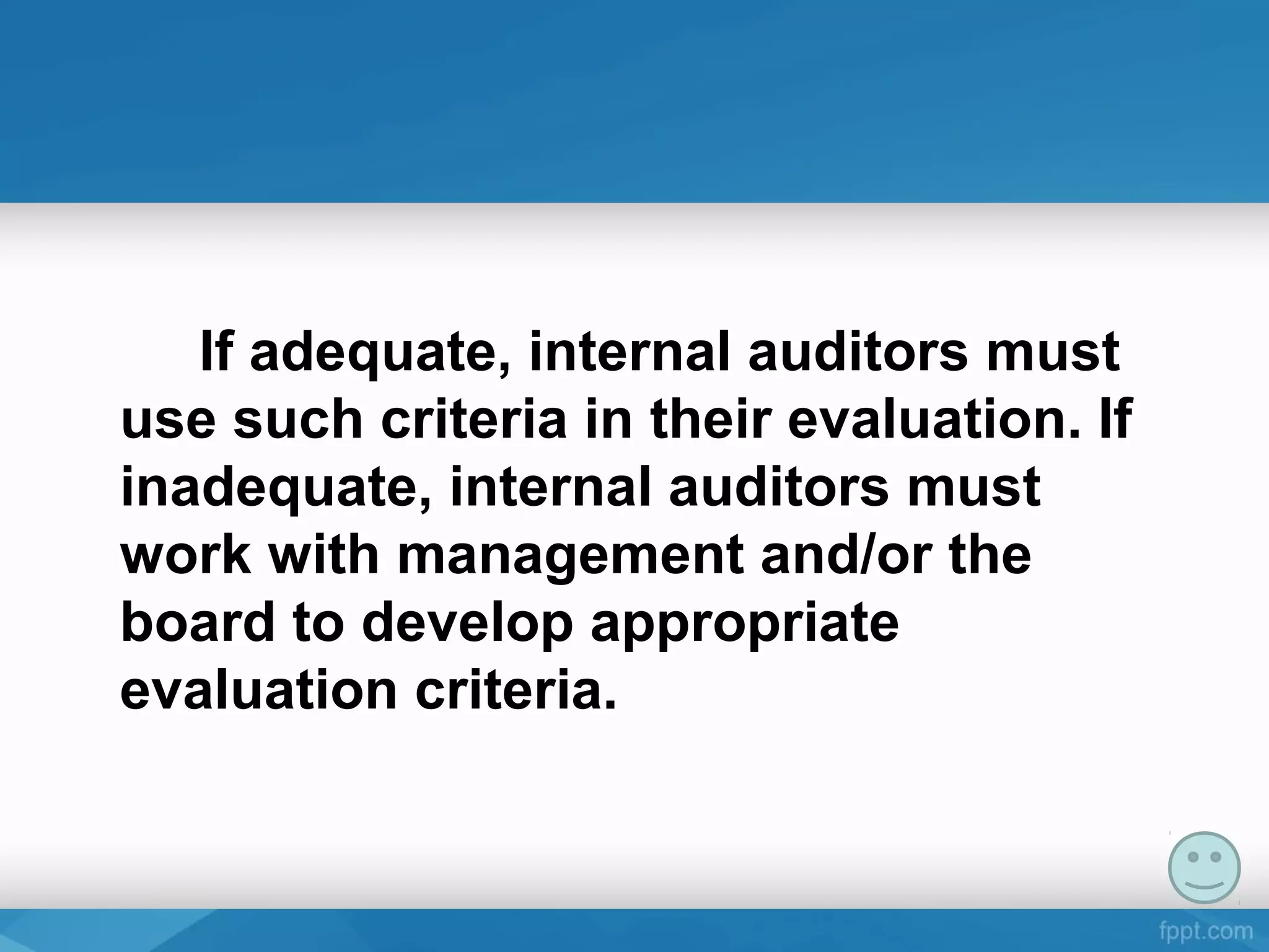 If adequate, internal auditors must
use such criteria in their evaluation. If
inadequate, internal auditors must
work with management and/or the
board to develop appropriate
evaluation criteria.
 