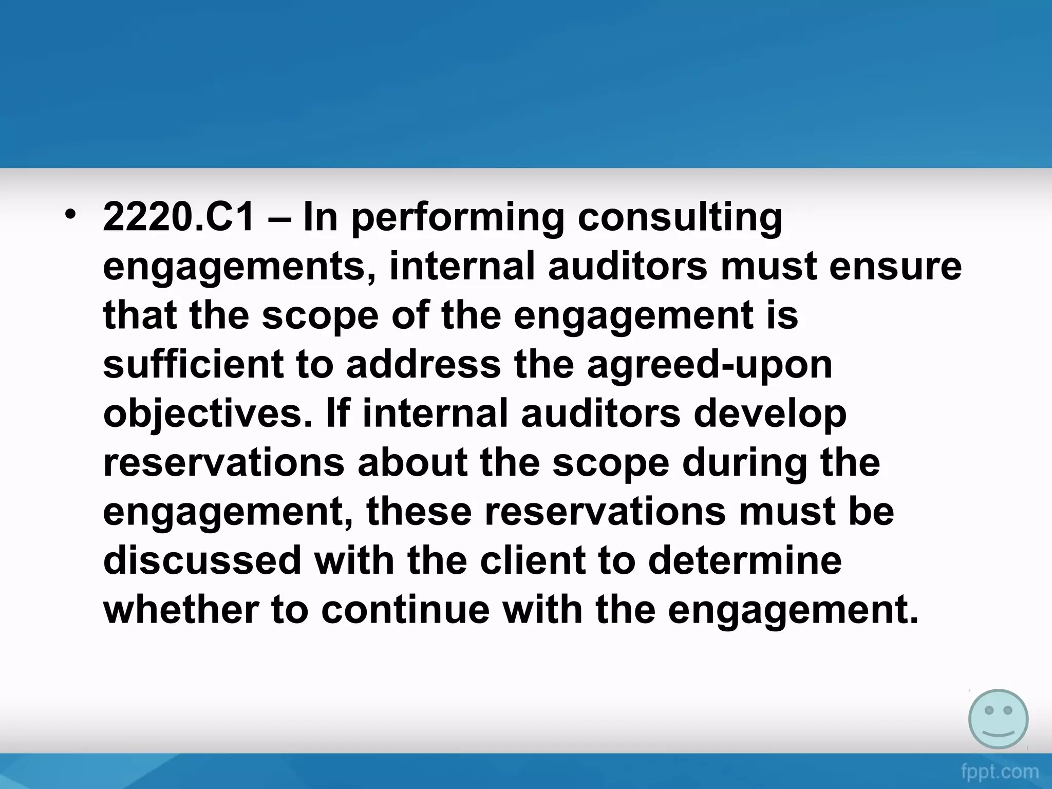 • 2220.C1 – In performing consulting
engagements, internal auditors must ensure
that the scope of the engagement is
sufficient to address the agreed-upon
objectives. If internal auditors develop
reservations about the scope during the
engagement, these reservations must be
discussed with the client to determine
whether to continue with the engagement.
 
