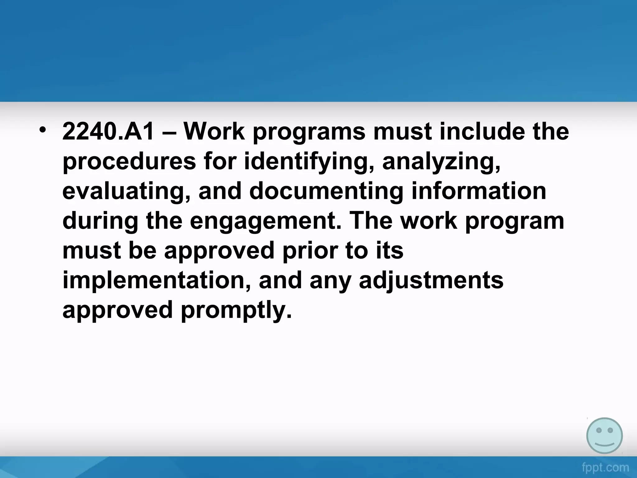 • 2240.A1 – Work programs must include the
procedures for identifying, analyzing,
evaluating, and documenting information
during the engagement. The work program
must be approved prior to its
implementation, and any adjustments
approved promptly.
 