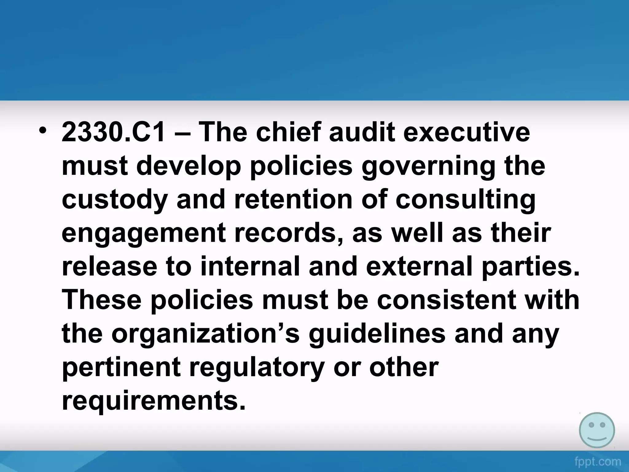 • 2330.C1 – The chief audit executive
must develop policies governing the
custody and retention of consulting
engagement records, as well as their
release to internal and external parties.
These policies must be consistent with
the organization’s guidelines and any
pertinent regulatory or other
requirements.
 