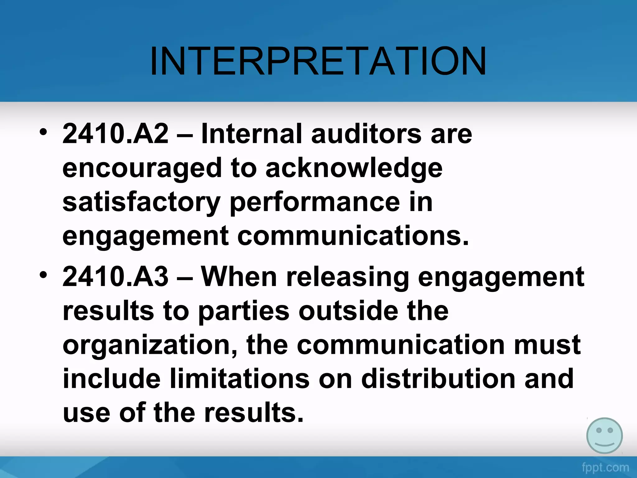 INTERPRETATION
• 2410.A2 – Internal auditors are
encouraged to acknowledge
satisfactory performance in
engagement communications.
• 2410.A3 – When releasing engagement
results to parties outside the
organization, the communication must
include limitations on distribution and
use of the results.
 