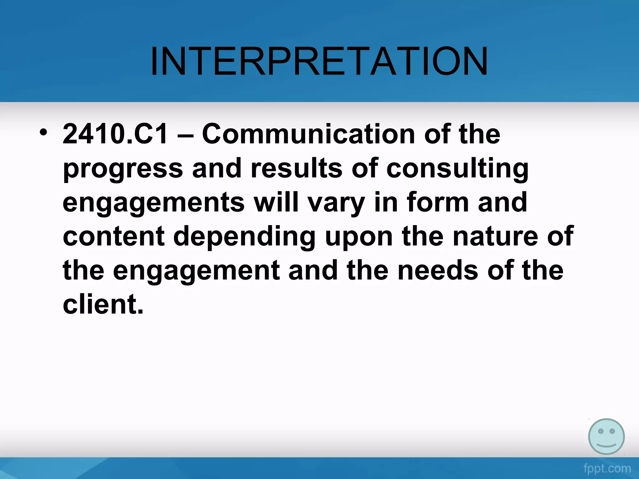 INTERPRETATION
• 2410.C1 – Communication of the
progress and results of consulting
engagements will vary in form and
content depending upon the nature of
the engagement and the needs of the
client.
 