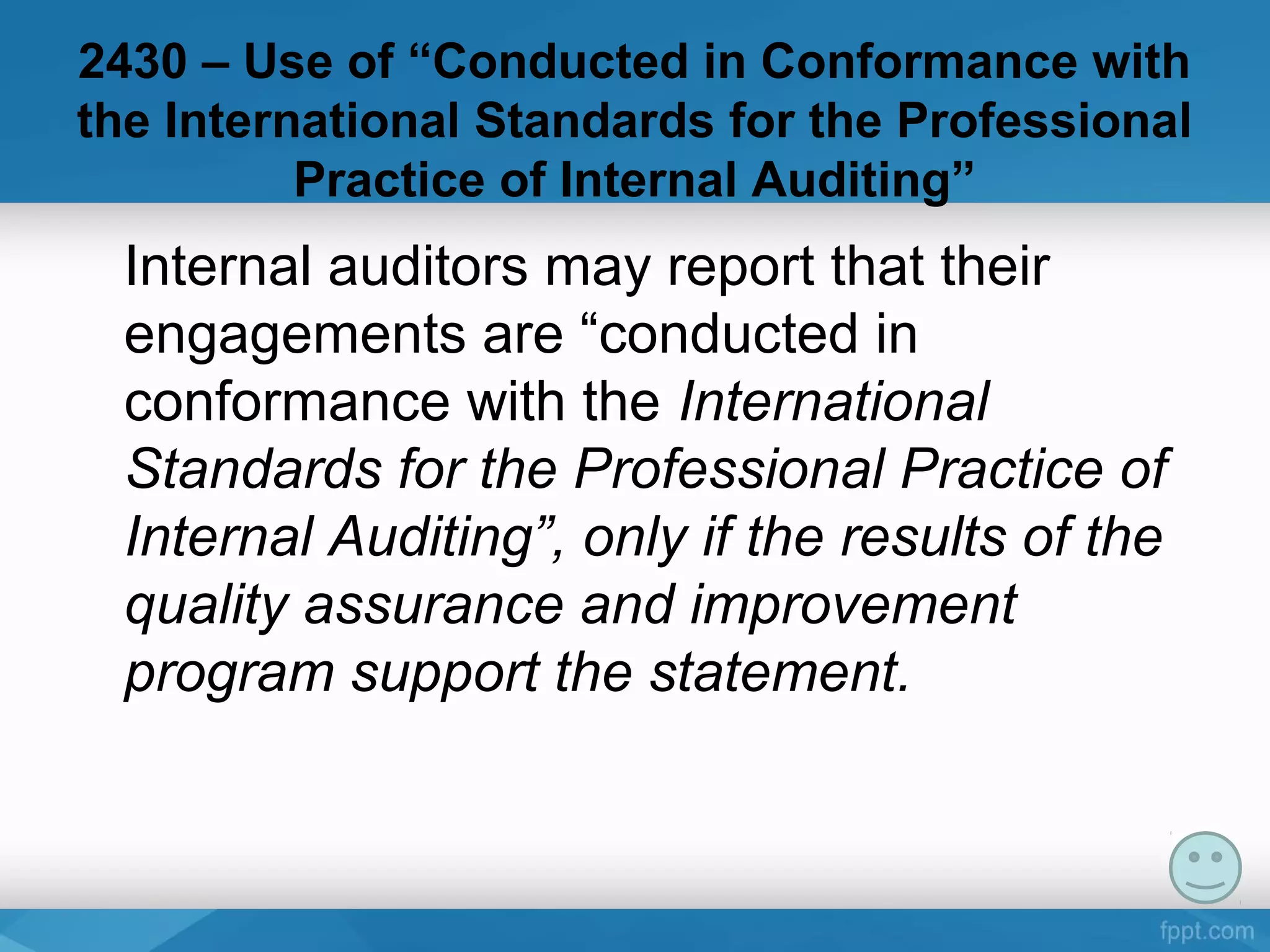 2430 – Use of “Conducted in Conformance with
the International Standards for the Professional
Practice of Internal Auditing”
Internal auditors may report that their
engagements are “conducted in
conformance with the International
Standards for the Professional Practice of
Internal Auditing”, only if the results of the
quality assurance and improvement
program support the statement.
 